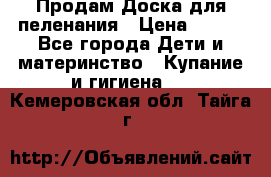 Продам Доска для пеленания › Цена ­ 100 - Все города Дети и материнство » Купание и гигиена   . Кемеровская обл.,Тайга г.